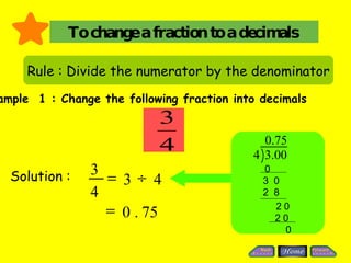 To change a fraction to a decimals Rule : Divide the numerator by the denominator Example  1 : Change the following fraction into decimals Solution :  0 3  0 2  8 2 0 2 0 0 75 . 0  4 3  4 3  