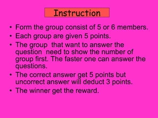 Form the group consist of 5 or 6 members. Each group are given 5 points. The group  that want to answer the question  need to show the number of group first. The faster one can answer the questions. The correct answer get 5 points but uncorrect answer will deduct 3 points. The winner get the reward. Instruction 