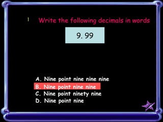 1 A. Nine point nine nine nine B. Nine point nine nine C. Nine point ninety nine D. Nine point nine Write the following decimals in words 9. 99 