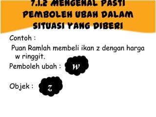 7.1.2 Mengenal pasti
   pemboleh ubah dalam
     situasi yang diberi
Contoh :
 Puan Ramlah membeli ikan z dengan harga
  w ringgit.
Pemboleh ubah :   w
Objek :    z
 
