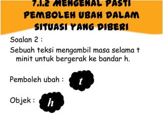 7.1.2 Mengenal pasti
   pemboleh ubah dalam
     situasi yang diberi
Soalan 2 :
Sebuah teksi mengambil masa selama t
 minit untuk bergerak ke bandar h.

Pemboleh ubah :    t
Objek :
          h
 