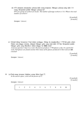 (ii) 63% daripada sekumpulan pekerja ialah orang tempatan. Bilangan pekerja asing ialah 111
orang. Berapakah jumlah bilangan pekerja itu?
63% of a group of workers are locals. The number of foreign workers is 111. What is the total
number of workers?
[4 markah]
[4 marks]
Jawapan / Answer:
(c) Sebuah kilang beroperasi 5 hari dalam seminggu. Kilang itu menghasilkan 3 750 biji gelas sehari.
Dalam satu minggu tertentu, didapati bilangan gelas yang retak ialah 419 biji. Berapakah jumlah
bilangan gelas yang dihasilkan dalam minggu itu tidak retak?
A factory operates 5 days in a week. The factory produces 3 750 glasses a day. In a particular
week, 419 glasses are found cracked. How many of the glasses produced in that week are not
cracked?
[3 markah]
[3 marks]
Jawapan / Answer:
8 (a) Pada ruang jawapan, bulatkan semua faktor bagi 27.
In the answer space, circle all the factors of 27.
[3 markah]
[3 marks]
Jawapan / Answer:
1 2 3 4 5 6 7 8 9 10
 