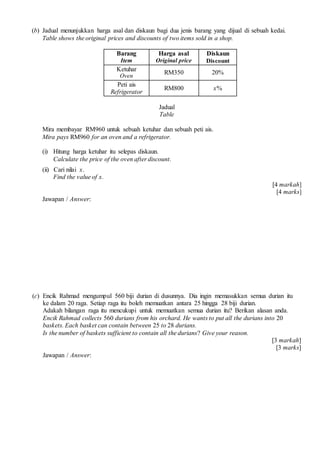 (b) Jadual menunjukkan harga asal dan diskaun bagi dua jenis barang yang dijual di sebuah kedai.
Table shows the original prices and discounts of two items sold in a shop.
Barang
Item
Harga asal
Original price
Diskaun
Discount
Ketuhar
Oven
RM350 20%
Peti ais
Refrigerator
RM800 x%
Jadual
Table
Mira membayar RM960 untuk sebuah ketuhar dan sebuah peti ais.
Mira pays RM960 for an oven and a refrigerator.
(i) Hitung harga ketuhar itu selepas diskaun.
Calculate the price of the oven after discount.
(ii) Cari nilai x.
Find the value of x.
[4 markah]
[4 marks]
Jawapan / Answer:
(c) Encik Rahmad mengumpul 560 biji durian di dusunnya. Dia ingin memasukkan semua durian itu
ke dalam 20 raga. Setiap raga itu boleh memuatkan antara 25 hingga 28 biji durian.
Adakah bilangan raga itu mencukupi untuk memuatkan semua durian itu? Berikan alasan anda.
Encik Rahmad collects 560 durians from his orchard. He wants to put all the durians into 20
baskets. Each basket can contain between 25 to 28 durians.
Is the number of baskets sufficient to contain all the durians? Give your reason.
[3 markah]
[3 marks]
Jawapan / Answer:
 