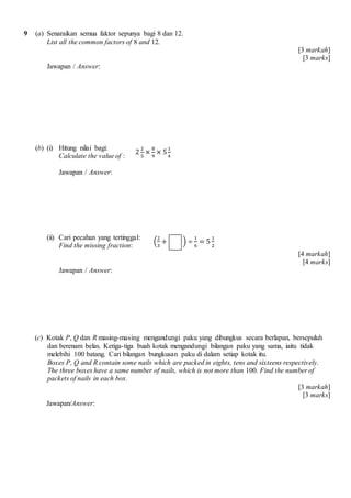 9 (a) Senaraikan semua faktor sepunya bagi 8 dan 12.
List all the common factors of 8 and 12.
[3 markah]
[3 marks]
Jawapan / Answer:
(b) (i) Hitung nilai bagi:
Calculate the value of :
Jawapan / Answer:
(ii) Cari pecahan yang tertinggal:
Find the missing fraction:
[4 markah]
[4 marks]
Jawapan / Answer:
(c) Kotak P, Q dan R masing-masing mengandungi paku yang dibungkus secara berlapan, bersepuluh
dan berenam belas. Ketiga-tiga buah kotak mengandungi bilangan paku yang sama, iaitu tidak
melebihi 100 batang. Cari bilangan bungkusan paku di dalam setiap kotak itu.
Boxes P, Q and R contain some nails which are packed in eights, tens and sixteens respectively.
The three boxes have a same number of nails, which is not more than 100. Find the number of
packets of nails in each box.
[3 markah]
[3 marks]
Jawapan/Answer:
2
2
5
×
8
9
× 5
1
4
(
2
3
+ ) ÷
1
6
= 5
1
2
 
