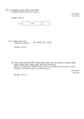 10 (a) Lengkapkan urutan nombor yang berikut.
Complete the following number sequence.
[3 markah]
[3 marks]
Jawapan / Answer:
7, 13, , 25, ,
(b) (i) Hitung nilai bagi:
Calculate the value of :
Jawapan / Answer:
(ii) Harga sebuah pasu ialah RM9. Semasa jualan murah, pasu unit kedua dan seterusnya dijual
dengan separuh harga. Hitung jumlah harga bagi 10 buah pasu.
The price of a flowerpot is RM9. During a sale, the second flowerpot onwards are sold at
half price. Calculate the total price of 10 flowerpots.
[4 markah]
[4 marks]
Jawapan / Answer:
(
1
3
× 8.85) − (
1
4
× 10.4)
 