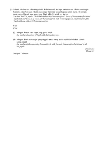 (c) Sebuah sekolah ada 234 orang murid. PIBG sekolah itu ingin memberikan 2 kotak susu segar
berperisa strawberi dan 3 kotak susu segar berperisa coklat kepada setiap murid. Di sebuah
pasar raya, didapati susu segar yang dijual ialah 24 kotak per karton.
A school has 234 pupils. The PIBG of the school wants to give 2 boxes of strawberry-flavoured
fresh milk and 3 boxes of chocolate-flavoured fresh milk to each pupil. In a supermarket, the
fresh milk are sold in 24 boxes per carton.
Cari
Find
(i) bilangan karton susu segar yang perlu dibeli,
the number of cartons of fresh milk that need to buy,
(ii) bilangan kotak susu segar yang tinggal untuk setiap perisa setelah diedarkan kepada
semua murid.
the number of the remaining boxes of fresh milk for each flavour after distributed to all
the pupils.
[3 markah]
[3 marks]
Jawapan / Answer:
 
