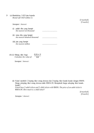 3 (a) Bundarkan 3.825 juta kepada
Round off 3.825 million to
[3 markah]
[3 marks]
Jawapan / Answer:
(i) puluh ribu yang hampir
the nearest ten thousand ...............................
(ii) ratus ribu yang hampir
the nearest hundred thousand ...............................
(iii) juta yang hampir
the nearest million ...............................
(b) (i) Hitung nilai bagi:
Calculate the value of:
Jawapan / Answer:
(ii) Faizal membeli 2 keping tiket orang dewasa dan 2 keping tiket kanak-kanak dengan RM50.
Harga sekeping tiket orang dewasa ialah RM16.50. Berapakah harga sekeping tiket kanak-
kanak?
Faizal buys 2 adult tickets and 2 child tickets with RM50. The price of an adult ticket is
RM16.50. How much is a child ticket?
[4 markah]
[4 marks]
Jawapan / Answer:
0.26 × 9
0.8
 