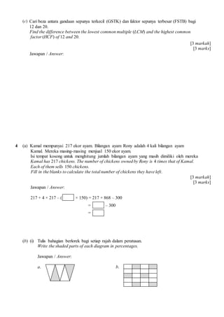 (c) Cari beza antara gandaan sepunya terkecil (GSTK) dan faktor sepunya terbesar (FSTB) bagi
12 dan 20.
Find the difference between the lowest common multiple (LCM) and the highest common
factor (HCF) of 12 and 20.
[3 markah]
[3 marks]
Jawapan / Answer:
4 (a) Kamal mempunyai 217 ekor ayam. Bilangan ayam Rony adalah 4 kali bilangan ayam
Kamal. Mereka masing-masing menjual 150 ekor ayam.
Isi tempat kosong untuk menghitung jumlah bilangan ayam yang masih dimiliki oleh mereka
Kamal has 217 chickens. The number of chickens owned by Rony is 4 times that of Kamal.
Each of them sells 150 chickens.
Fill in the blanks to calculate the total number of chickens they have left.
[3 markah]
[3 marks]
Jawapan / Answer:
217 + 4 × 217 – ( × 150) = 217 + 868 – 300
= – 300
=
(b) (i) Tulis bahagian berlorek bagi setiap rajah dalam peratusan.
Write the shaded parts of each diagram in percentages.
Jawapan / Answer:
a. b.
 