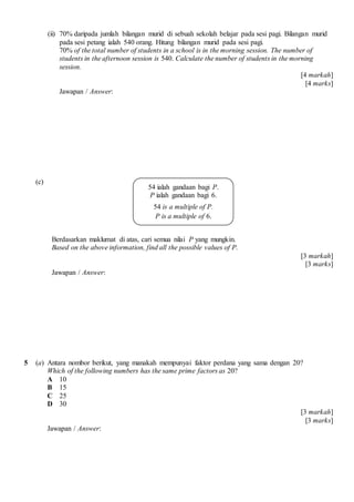 (ii) 70% daripada jumlah bilangan murid di sebuah sekolah belajar pada sesi pagi. Bilangan murid
pada sesi petang ialah 540 orang. Hitung bilangan murid pada sesi pagi.
70% of the total number of students in a school is in the morning session. The number of
students in the afternoon session is 540. Calculate the number of students in the morning
session.
[4 markah]
[4 marks]
Jawapan / Answer:
(c)
Berdasarkan maklumat di atas, cari semua nilai P yang mungkin.
Based on the above information, find all the possible values of P.
[3 markah]
[3 marks]
Jawapan / Answer:
5 (a) Antara nombor berikut, yang manakah mempunyai faktor perdana yang sama dengan 20?
Which of the following numbers has the same prime factors as 20?
A 10
B 15
C 25
D 30
[3 markah]
[3 marks]
Jawapan / Answer:
54 ialah gandaan bagi P.
P ialah gandaan bagi 6.
54 is a multiple of P.
P is a multiple of 6.
 