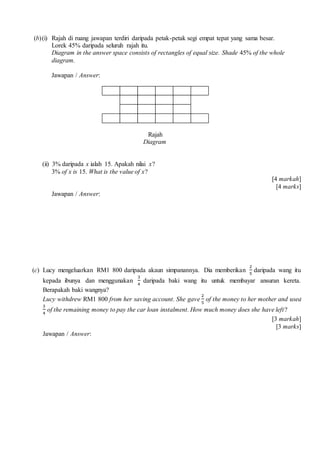 (b)(i) Rajah di ruang jawapan terdiri daripada petak-petak segi empat tepat yang sama besar.
Lorek 45% daripada seluruh rajah itu.
Diagram in the answer space consists of rectangles of equal size. Shade 45% of the whole
diagram.
Jawapan / Answer:
Rajah
Diagram
(ii) 3% daripada x ialah 15. Apakah nilai x?
3% of x is 15. What is the value of x?
[4 markah]
[4 marks]
Jawapan / Answer:
(c) Lucy mengeluarkan RM1 800 daripada akaun simpanannya. Dia memberikan
2
5
daripada wang itu
kepada ibunya dan menggunakan
3
4
daripada baki wang itu untuk membayar ansuran kereta.
Berapakah baki wangnya?
Lucy withdrew RM1 800 from her saving account. She gave
2
5
of the money to her mother and used
3
4
of the remaining money to pay the car loan instalment. How much money does she have left?
[3 markah]
[3 marks]
Jawapan / Answer:
 