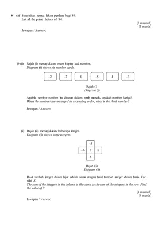6 (a) Senaraikan semua faktor perdana bagi 84.
List all the prime factors of 84.
[3 markah]
[3 marks]
Jawapan / Answer:
(b)(i) Rajah (i) menunjukkan enam keping kad nombor.
Diagram (i) shows six number cards.
Rajah (i)
Diagram (i)
Apabila nombor-nombor itu disusun dalam tertib menaik, apakah nombor ketiga?
When the numbers are arranged in ascending order, what is the third number?
Jawapan / Answer:
(ii) Rajah (ii) menunjukkan beberapa integer.
Diagram (ii) shows some integers.
–5
–6 2 X
8
Rajah (ii)
Diagram (ii)
Hasil tambah integer dalam lajur adalah sama dengan hasil tambah integer dalam baris. Cari
nilai X.
The sum of the integers in the column is the same as the sum of the integers in the row. Find
the value of X.
[4 markah]
[4 marks]
Jawapan / Answer:
–2 –7 0 –5 4 –3
 