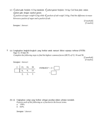 (c) 3
1
2
peket gula berjisim 4.2 kg manakala 4
1
2
peket garam berjisim 3.6 kg. Cari beza jisim antara
sepeket gula dengan sepeket garam.
3
1
2
packets of sugar weigh 4.2 kg while 4
1
2
packets of salt weigh 3.6 kg. Find the difference in mass
between a packet of sugar and a packet of salt.
[3 markah]
[3 marks]
Jawapan / Answer:
7 (a) Lengkapkan langkah-langkah yang berikut untuk mencari faktor sepunya terbesar (FSTB)
bagi 12, 18 dan 30.
Complete the following steps to find the highest common factor (HCF) of 12, 18 and 30.
[3 markah]
[3 marks]
Jawapan / Answer:
2 12, 18, 30
6, 9, 15
2, 3, 5
(b) (i) Ungkapkan setiap yang berikut sebagai pecahan dalam sebutan terendah.
Express each of the following as a fraction in the lowest terms.
a. 130%
b. 0.8%
Jawapan / Answer:
FSTB/HCF = 2 ×
=
 