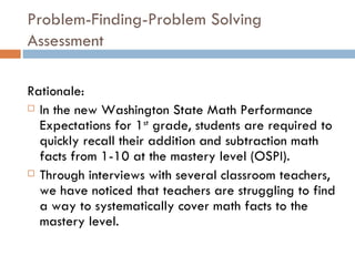 Problem-Finding-Problem Solving Assessment Rationale: In the new Washington State Math Performance Expectations for 1 st  grade, students are required to quickly recall their addition and subtraction math facts from 1-10 at the mastery level (OSPI). Through interviews with several classroom teachers, we have noticed that teachers are struggling to find a way to systematically cover math facts to the mastery level. 