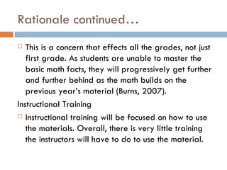 Rationale continued… This is a concern that effects all the grades, not just first grade. As students are unable to master the basic math facts, they will progressively get further and further behind as the math builds on the previous year’s material (Burns, 2007). Instructional Training Instructional training will be focused on how to use the materials. Overall, there is very little training the instructors will have to do to use the material. 
