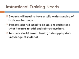 Instructional Training Needs Students will need to have a solid understanding of basic number sense. Students also will need to be able to understand what it means to add and subtract numbers. Teachers should have a basic grade appropriate knowledge of material.  