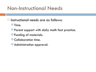 Non-Instructional Needs Instructional needs are as follows: Time.  Parent support with daily math fact practice. Funding of materials. Collaboration time.  Administration approval.  