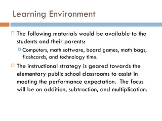 Learning Environment The following materials would be available to the students and their parents: Computers, math software, board games, math bags, flashcards, and technology time.  The instructional strategy is geared towards the elementary public school classrooms to assist in meeting the performance expectation.  The focus will be on addition, subtraction, and multiplication.  