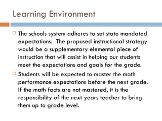 Learning Environment The schools system adheres to set state mandated expectations.  The proposed instructional strategy would be a supplementary elemental piece of instruction that will assist in helping our students meet the expectations and goals for the grade.  Students will be expected to master the math performance expectations before the next grade.  If the math facts are not mastered, it is the responsibility of the next years teacher to bring them up to grade level.  