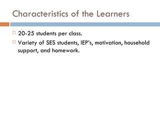 Characteristics of the Learners 20-25 students per class. Variety of SES students, IEP’s, motivation, household support, and homework. 