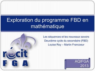 Les séquences et les nouveaux savoirs
Deuxième cycle du secondaire (FBD)
Louise Roy – Martin Francoeur
Exploration du programme FBD en
mathématique
AQIFGA
2013
 