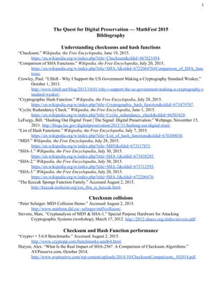  
The Quest for Digital Preservation — MathFest 2015 
Bibliography 
 
Understanding checksums and hash functions 
“Checksum.” ​Wikipedia, the Free Encyclopedia​, June 19, 2015. 
https://en.wikipedia.org/w/index.php?title=Checksum&oldid=667621054​. 
“Comparison of SHA Functions.” ​Wikipedia, the Free Encyclopedia​, July 20, 2015. 
https://en.wikipedia.org/w/index.php?title=SHA­3&oldid=672206476#Comparison_of_SHA_func
tions​. 
Crowley, Paul. “LShift ­ Why I Support the US Government Making a Cryptography Standard Weaker,” 
October 1, 2013. 
http://www.lshift.net/blog/2013/10/01/why­i­support­the­us­government­making­a­cryptography­s
tandard­weaker/​. 
“Cryptographic Hash Function.” ​Wikipedia, the Free Encyclopedia​, July 28, 2015. 
https://en.wikipedia.org/w/index.php?title=Cryptographic_hash_function&oldid=673479707​. 
“Cyclic Redundancy Check.” ​Wikipedia, the Free Encyclopedia​, June 1, 2015. 
https://en.wikipedia.org/w/index.php?title=Cyclic_redundancy_check&oldid=66503428​. 
LeFurgy, Bill. “Hashing Out Digital Trust | The Signal: Digital Preservation.” Webpage, November 15, 
2011. ​http://blogs.loc.gov/digitalpreservation/2011/11/hashing­out­digital­trust/​. 
“List of Hash Functions.” ​Wikipedia, the Free Encyclopedia​, July 7, 2015. 
https://en.wikipedia.org/w/index.php?title=List_of_hash_functions&oldid=670380038​. 
“MD5.” ​Wikipedia, the Free Encyclopedia​, July 28, 2015. 
https://en.wikipedia.org/w/index.php?title=MD5&oldid=673517851​. 
“SHA­1.” ​Wikipedia, the Free Encyclopedia​, July 30, 2015. 
https://en.wikipedia.org/w/index.php?title=SHA­1&oldid=673838295​. 
“SHA­2.” ​Wikipedia, the Free Encyclopedia​, July 30, 2015. 
https://en.wikipedia.org/w/index.php?title=SHA­2&oldid=673712593​. 
“SHA­3.” ​Wikipedia, the Free Encyclopedia​, July 20, 2015. 
https://en.wikipedia.org/w/index.php?title=SHA­3&oldid=672206476​. 
“The Keccak Sponge Function Family.” Accessed August 2, 2015. 
http://keccak.noekeon.org/yes_this_is_keccak.html​. 
 
Checksum collisions 
“Peter Selinger: MD5 Collision Demo.” Accessed August 2, 2015. 
http://www.mathstat.dal.ca/~selinger/md5collision/​. 
Stevens, Marc. “Cryptanalysis of MD5 & SHA­1.” Special Purpose Hardware for Attacking 
Cryptographic Systems (workshop), March 17, 2012. ​http://2012.sharcs.org/slides/stevens.pdf​. 
 
Checksum and Hash Function performance 
“Crypto++ 5.6.0 Benchmarks.” Accessed August 2, 2015. 
http://www.cryptopp.com/benchmarks­amd64.html​. 
Duryee, Alex. “What Is the Real Impact of SHA­256?  A Comparison of Checksum Algorithms.” 
AVPreserve.com, October 2014. 
http://www.avpreserve.com/wp­content/uploads/2014/10/ChecksumComparisons_102014.pdf​. 
 
 