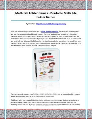 Math File Folder Games - Printable Math File
                     Folder Games
_____________________________________________________________________________________

                       By Leen Kee - http://www.mathfilefoldergames.com/



Since you are searching to learn more about math file folder games one thing that is important is
you must be prepared to do additional research. We are all under various amounts of information
overload, and you and others may not slow down enough to think that there is more to the story. The
bottom line is that you do not want to deprive your self of critical information that could be exactly what
you need to know. Missing critical information can lead to complications, and then you are still trying to
figure out what is going on. Everything is connected in one way or another, and that is why we warn you
about today's subject and the idea that it may be a shallow subject.




For many, becoming a parent and raising a child is both a time for joy and for trepidation. Here is some
advice and tips to get you started on the journey of parenthood.

Toddlers in potty training should be taken to the bathroom every two hours. Toddlers haven't always
learned to express when they have to use the bathroom. There will be times when they don't say
anything until it's too late. If you are constantly bringing your toddler to the bathroom, you will be able
 