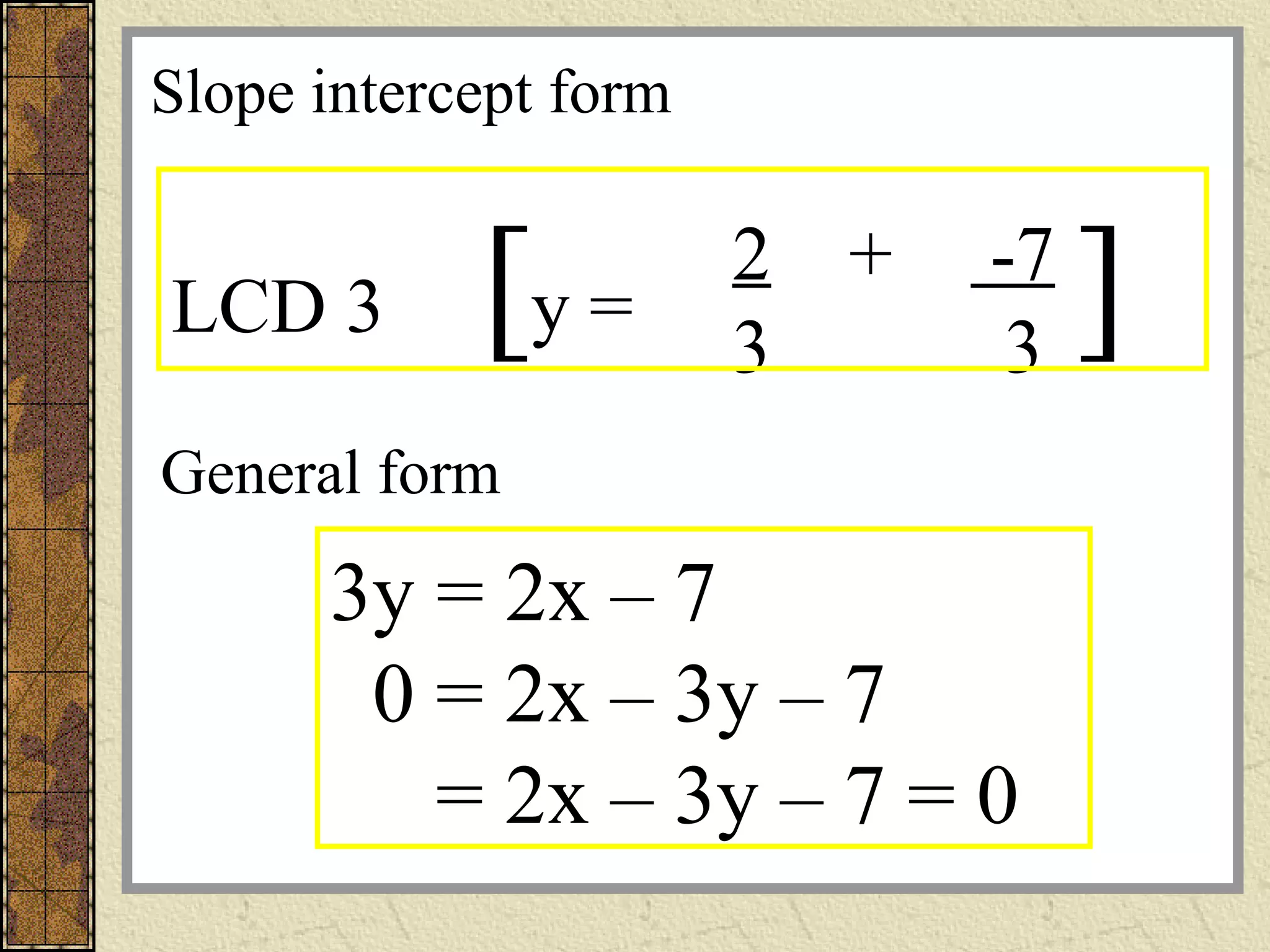 2 + -7
3 3
y =LCD 3 [ ]
General form
3y = 2x – 7
0 = 2x – 3y – 7
= 2x – 3y – 7 = 0
Slope intercept form
 