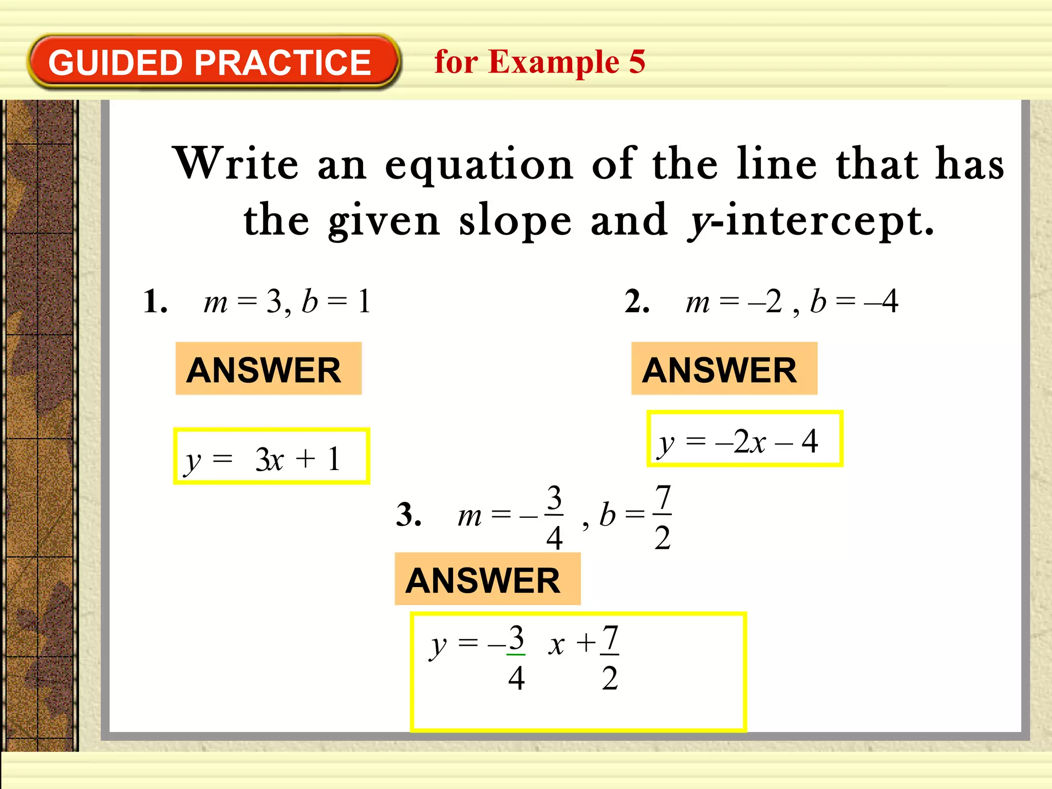 GUIDED PRACTICE for Example 5
Write an equation of the line that has
the given slope and y-intercept.
1. m = 3, b = 1
y = x + 13
ANSWER
2. m = –2 , b = –4
y = –2x – 4
ANSWER
3. m = – , b =3
4
7
2
y = – x +3
4
7
2
ANSWER
 
