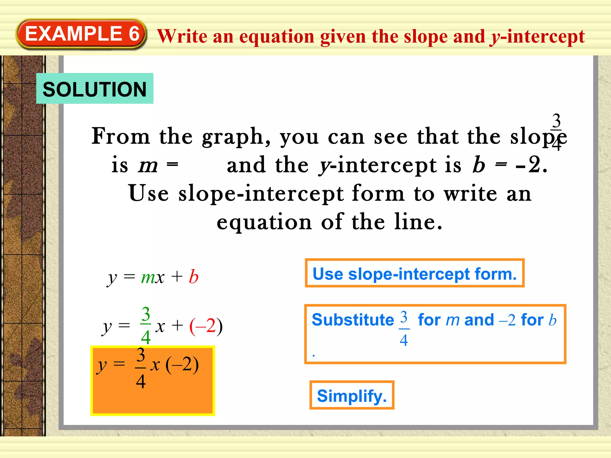 SOLUTION
Write an equation given the slope and y-interceptEXAMPLE 6
From the graph, you can see that the slope
is m = and the y-intercept is b = –2.
Use slope-intercept form to write an
equation of the line.
3
4
y = mx + b Use slope-intercept form.
y = x + (–2)
3
4
Substitute for m and –2 for b
.
3
4
y = x (–2)3
4
Simplify.
 