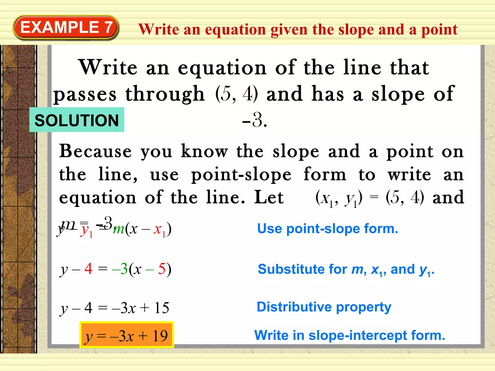 Write an equation given the slope and a pointEXAMPLE 7
Write an equation of the line that
passes through (5, 4) and has a slope of
–3.
Because you know the slope and a point on
the line, use point-slope form to write an
equation of the line. Let (x1, y1) = (5, 4) and
m = –3.y – y1 = m(x – x1) Use point-slope form.
y – 4 = –3(x – 5) Substitute for m, x1, and y1.
y – 4 = –3x + 15 Distributive property
SOLUTION
y = –3x + 19 Write in slope-intercept form.
 