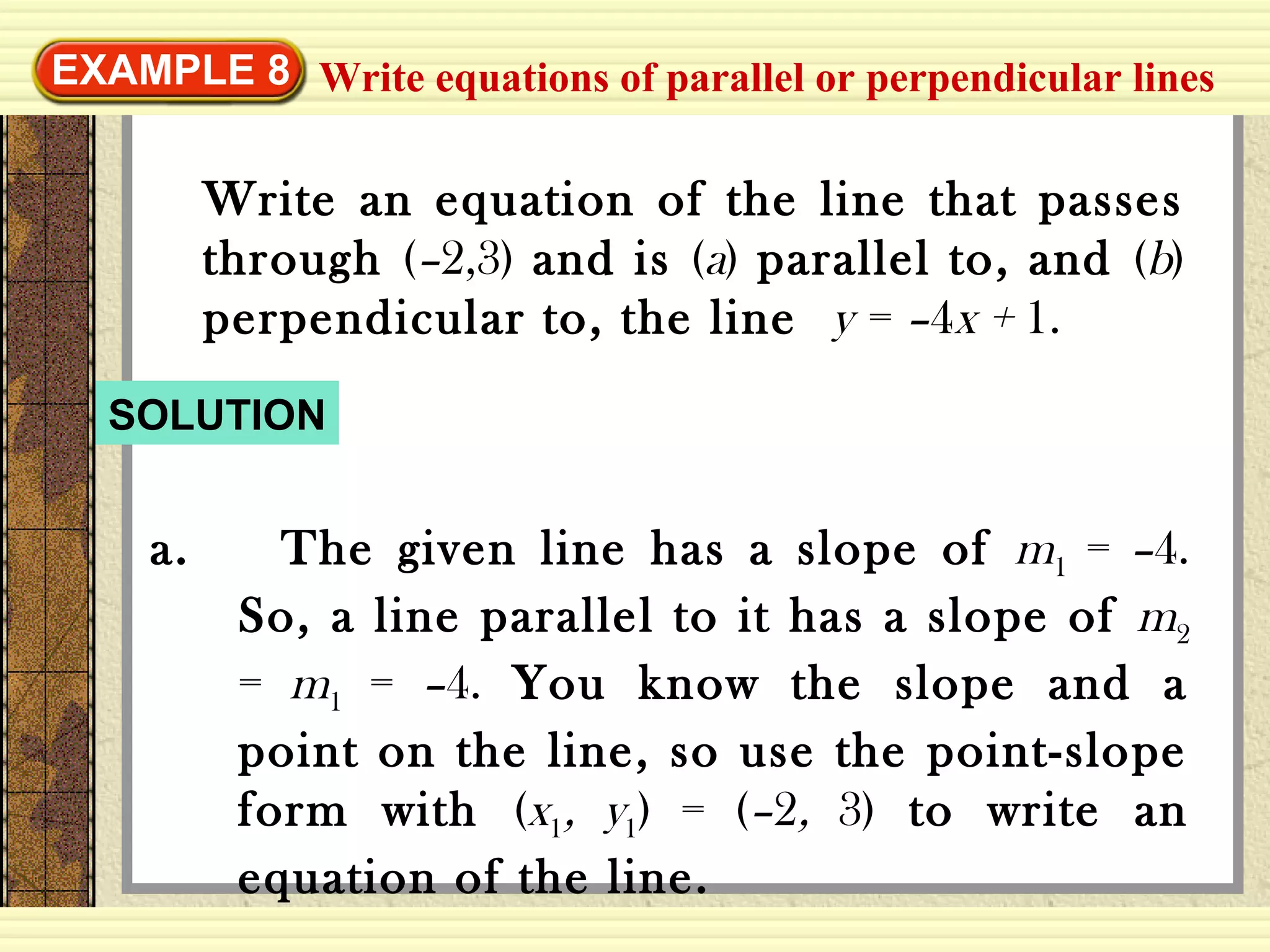 EXAMPLE 8
Write an equation of the line that passes
through (–2,3) and is (a) parallel to, and (b)
perpendicular to, the line y = –4x + 1.
SOLUTION
a. The given line has a slope of m1 = –4.
So, a line parallel to it has a slope of m2
= m1 = –4. You know the slope and a
point on the line, so use the point-slope
form with (x1, y1) = (–2, 3) to write an
equation of the line.
Write equations of parallel or perpendicular lines
 