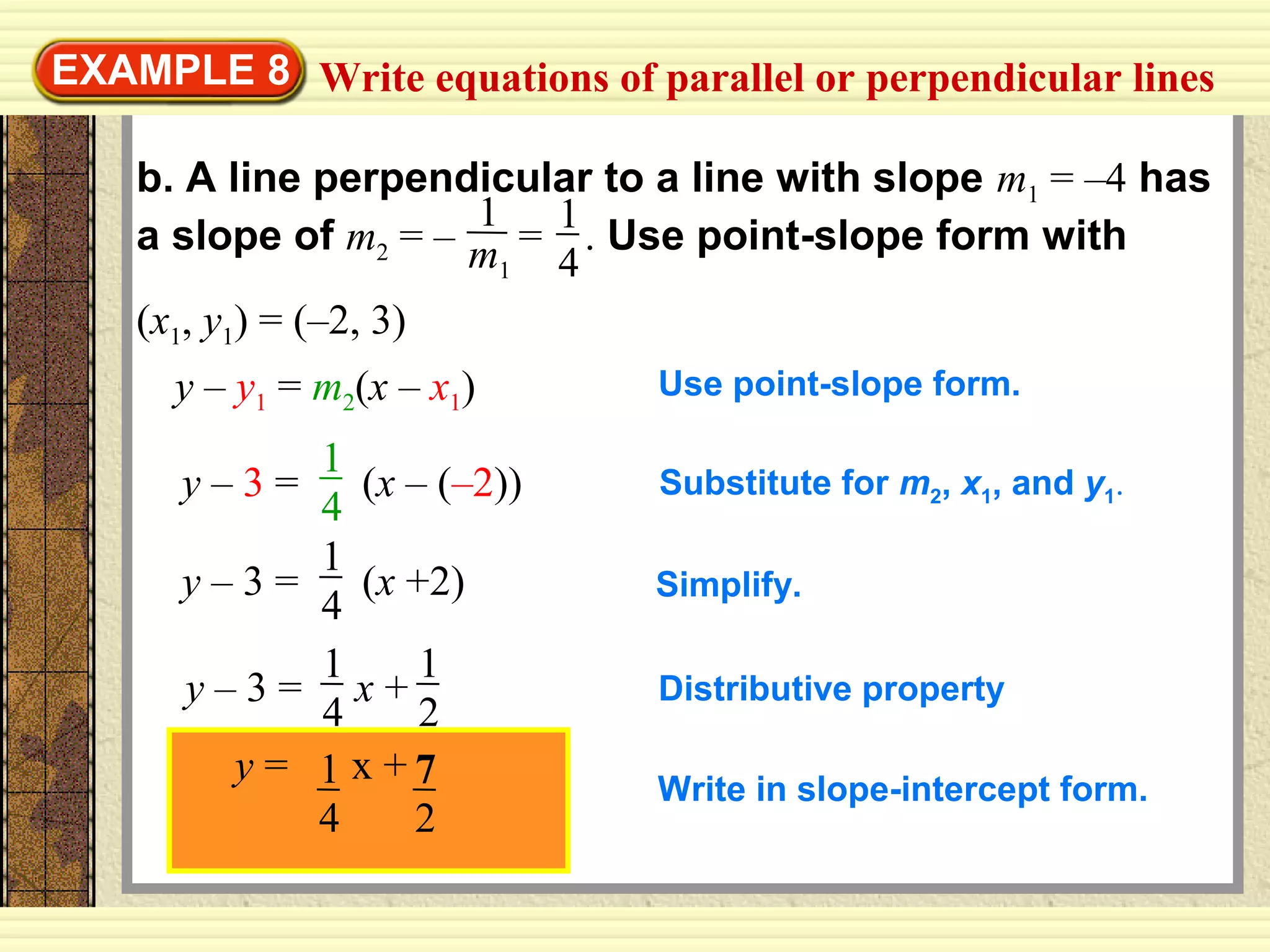 EXAMPLE 8
b. A line perpendicular to a line with slope m1 = –4 has
a slope of m2 = – = . Use point-slope form with
(x1, y1) = (–2, 3)
1
4
1
m1
y – y1 = m2(x – x1) Use point-slope form.
y – 3 = (x – (–2))
1
4
Substitute for m2, x1, and y1.
y – 3 = (x +2)
1
4
Simplify.
y – 3 = x +
1
4
1
2
Distributive property
Write in slope-intercept form.
Write equations of parallel or perpendicular lines
y = x +1
4
7
2
 