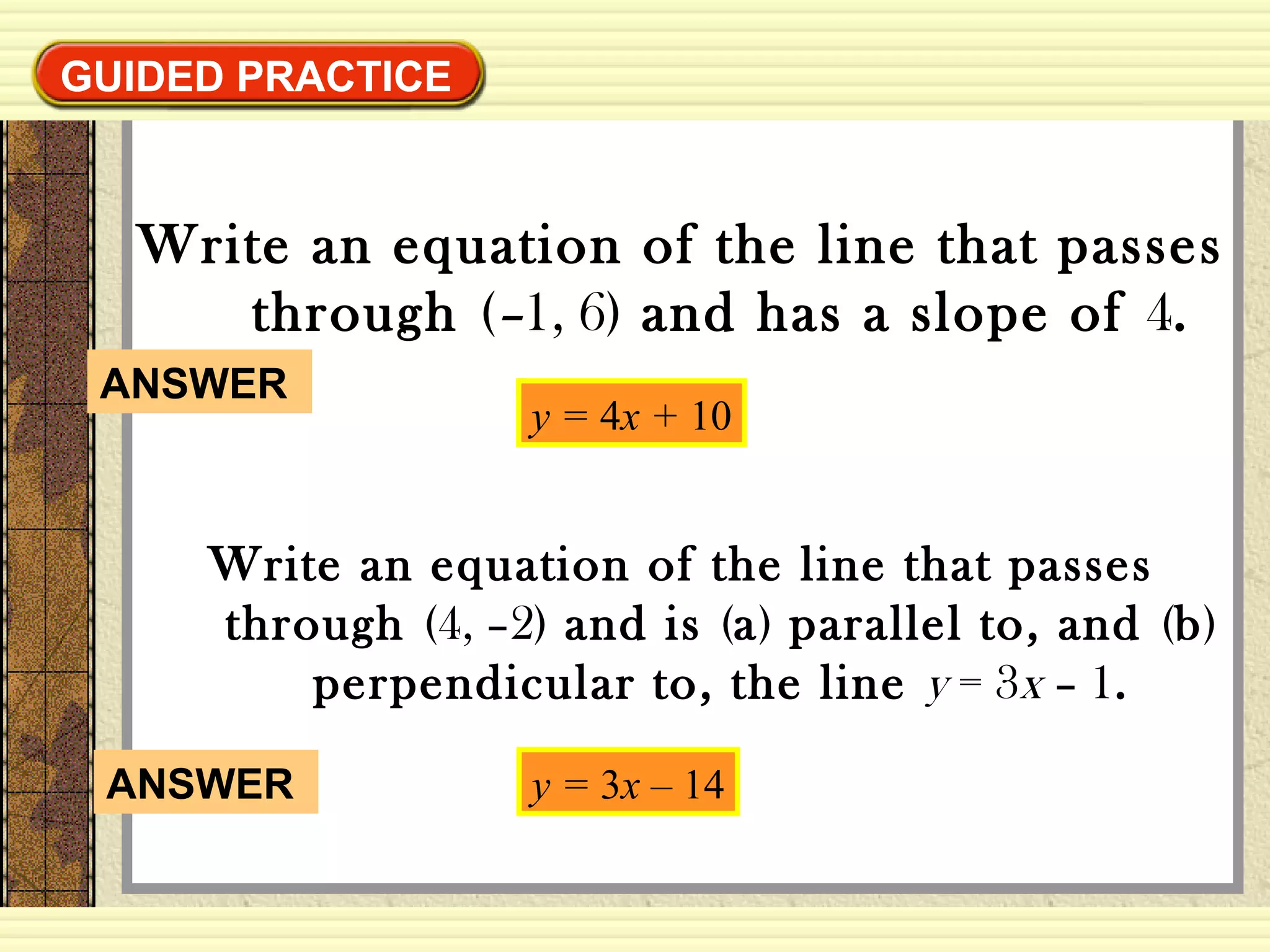 GUIDED PRACTICEGUIDED PRACTICE
Write an equation of the line that passes
through (–1, 6) and has a slope of 4.
y = 4x + 10
Write an equation of the line that passes
through (4, –2) and is (a) parallel to, and (b)
perpendicular to, the line y = 3x – 1.
y = 3x – 14ANSWER
ANSWER
 