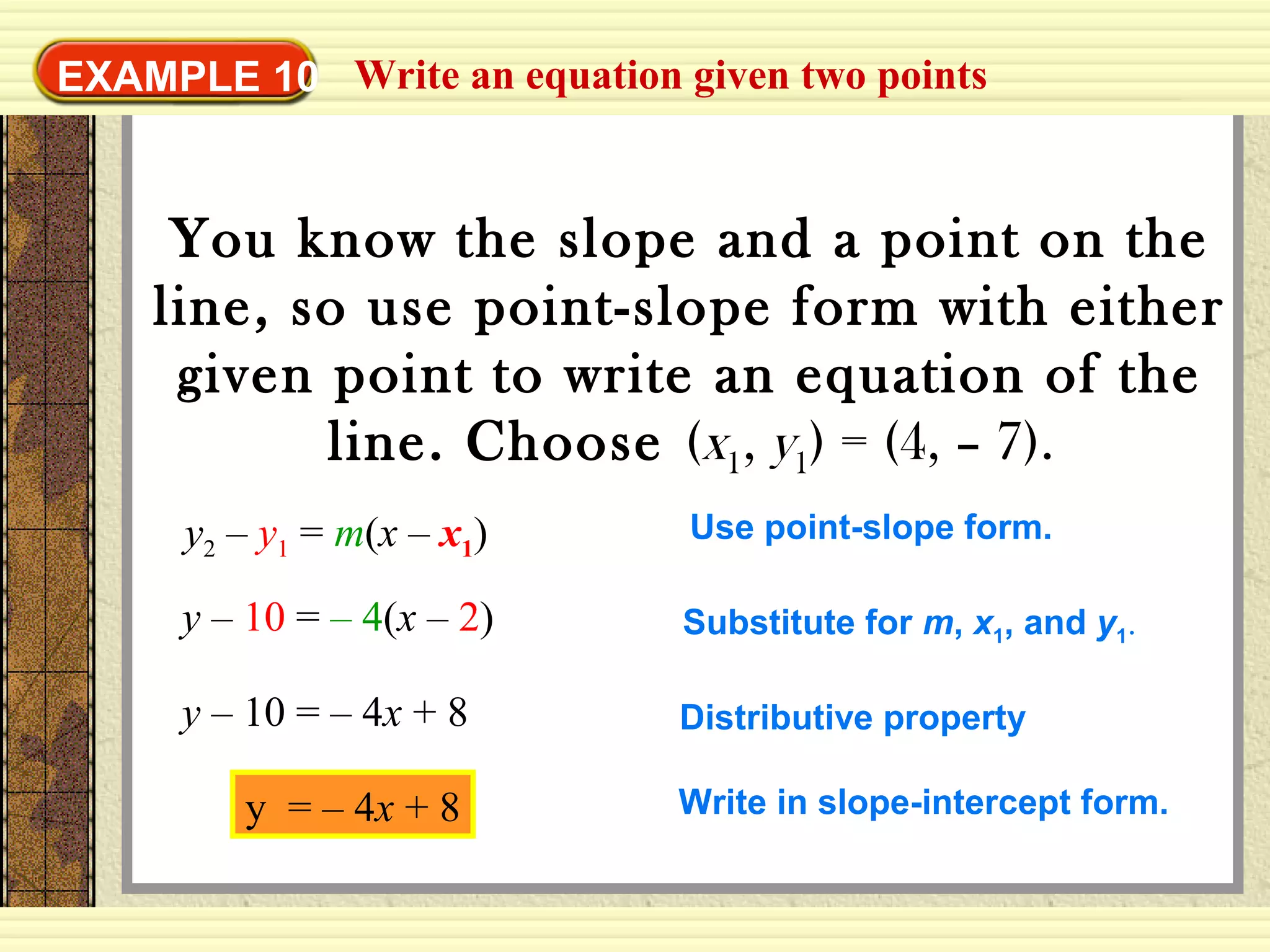 Write an equation given two pointsEXAMPLE 10
You know the slope and a point on the
line, so use point-slope form with either
given point to write an equation of the
line. Choose (x1, y1) = (4, – 7).
y2 – y1 = m(x – x1) Use point-slope form.
y – 10 = – 4(x – 2) Substitute for m, x1, and y1.
y – 10 = – 4x + 8 Distributive property
Write in slope-intercept form.y = – 4x + 8
 