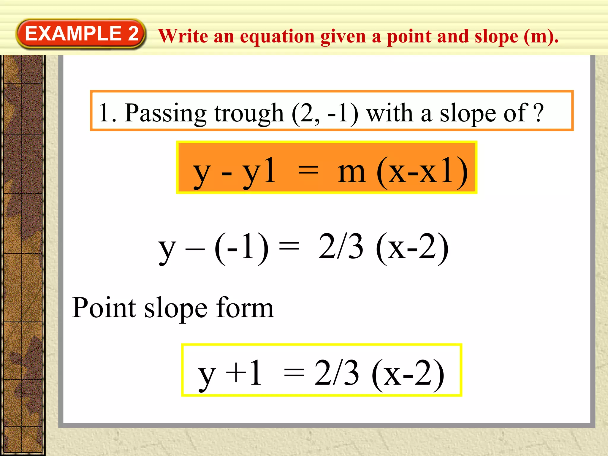 Write an equation given a point and slope (m).EXAMPLE 2
y - y1 = m (x-x1)
1. Passing trough (2, -1) with a slope of ?
y – (-1) = 2/3 (x-2)
y +1 = 2/3 (x-2)
Point slope form
 
