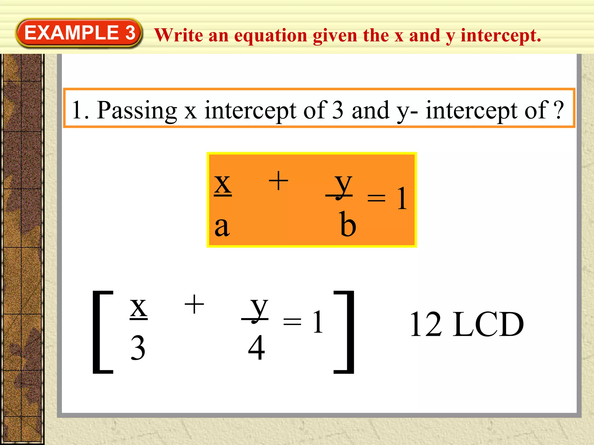 Write an equation given the x and y intercept.EXAMPLE 3
1. Passing x intercept of 3 and y- intercept of ?
x + y
a b
= 1
[ ] 12 LCD
x + y
3 4
= 1
 