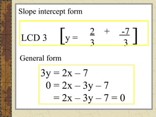 2 + -7
3 3
y =LCD 3 [ ]
General form
3y = 2x – 7
0 = 2x – 3y – 7
= 2x – 3y – 7 = 0
Slope intercept form
 