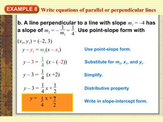 EXAMPLE 8
b. A line perpendicular to a line with slope m1 = –4 has
a slope of m2 = – = . Use point-slope form with
(x1, y1) = (–2, 3)
1
4
1
m1
y – y1 = m2(x – x1) Use point-slope form.
y – 3 = (x – (–2))
1
4
Substitute for m2, x1, and y1.
y – 3 = (x +2)
1
4
Simplify.
y – 3 = x +
1
4
1
2
Distributive property
Write in slope-intercept form.
Write equations of parallel or perpendicular lines
y = x +1
4
7
2
 