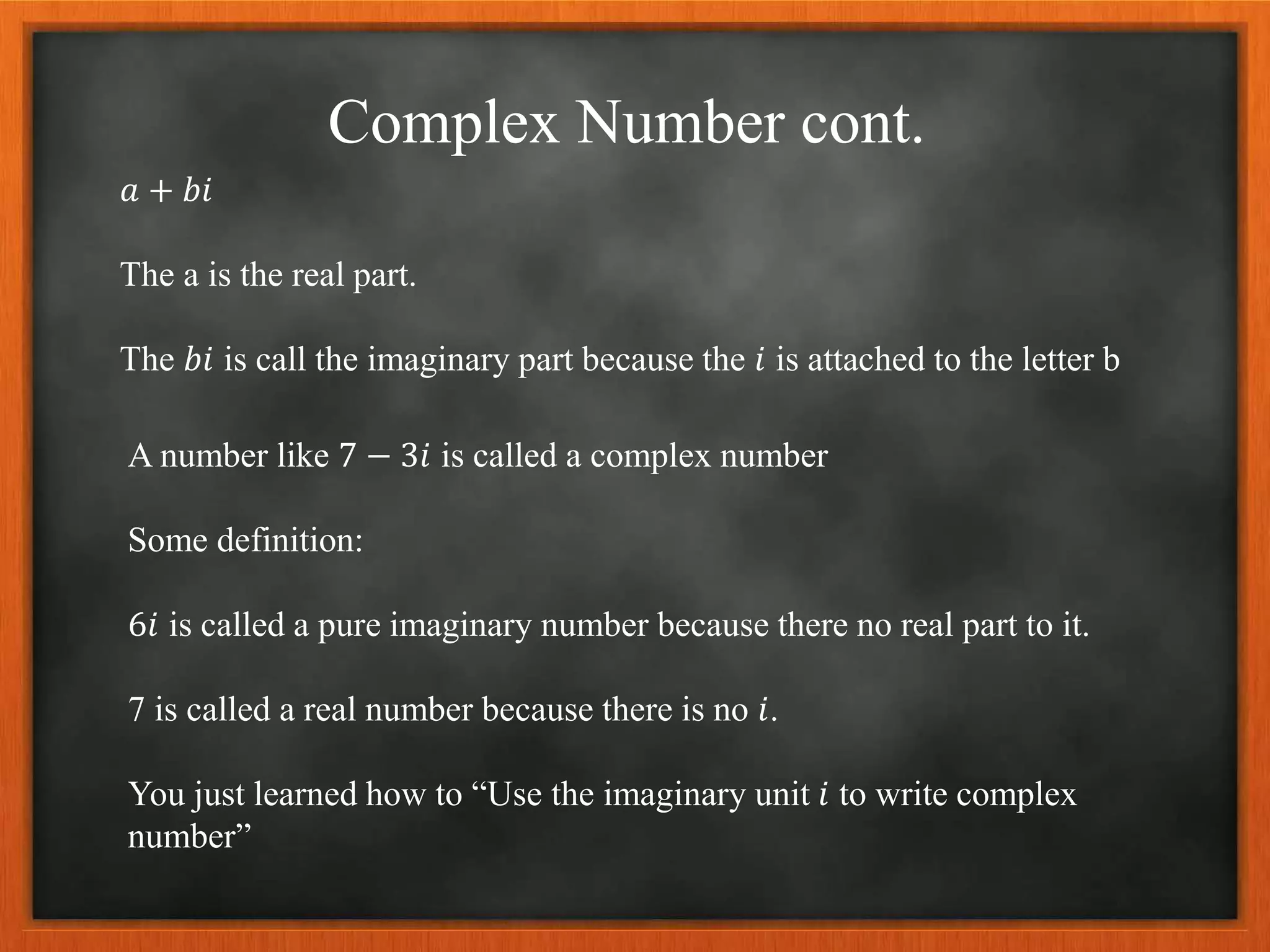 Complex Number cont.
𝑎 + 𝑏𝑖
The a is the real part.
The 𝑏𝑖 is call the imaginary part because the 𝑖 is attached to the letter b
A number like 7 − 3𝑖 is called a complex number
Some definition:
6𝑖 is called a pure imaginary number because there no real part to it.
7 is called a real number because there is no 𝑖.
You just learned how to “Use the imaginary unit 𝑖 to write complex
number”
 