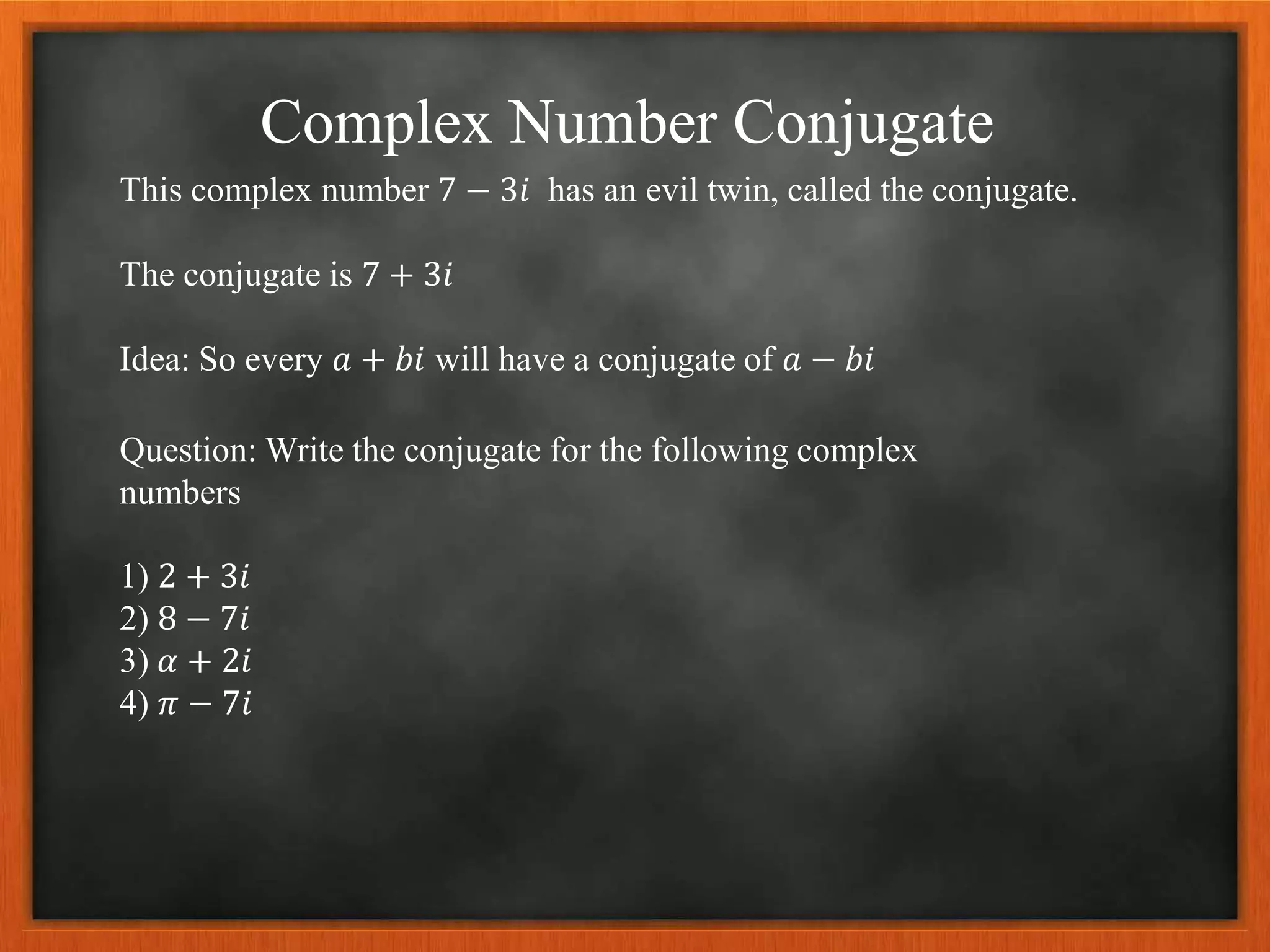 Complex Number Conjugate
This complex number 7 − 3𝑖 has an evil twin, called the conjugate.
The conjugate is 7 + 3𝑖
Idea: So every 𝑎 + 𝑏𝑖 will have a conjugate of 𝑎 − 𝑏𝑖
Question: Write the conjugate for the following complex
numbers
1) 2 + 3𝑖
2) 8 − 7𝑖
3) 𝛼 + 2𝑖
4) 𝜋 − 7𝑖
 