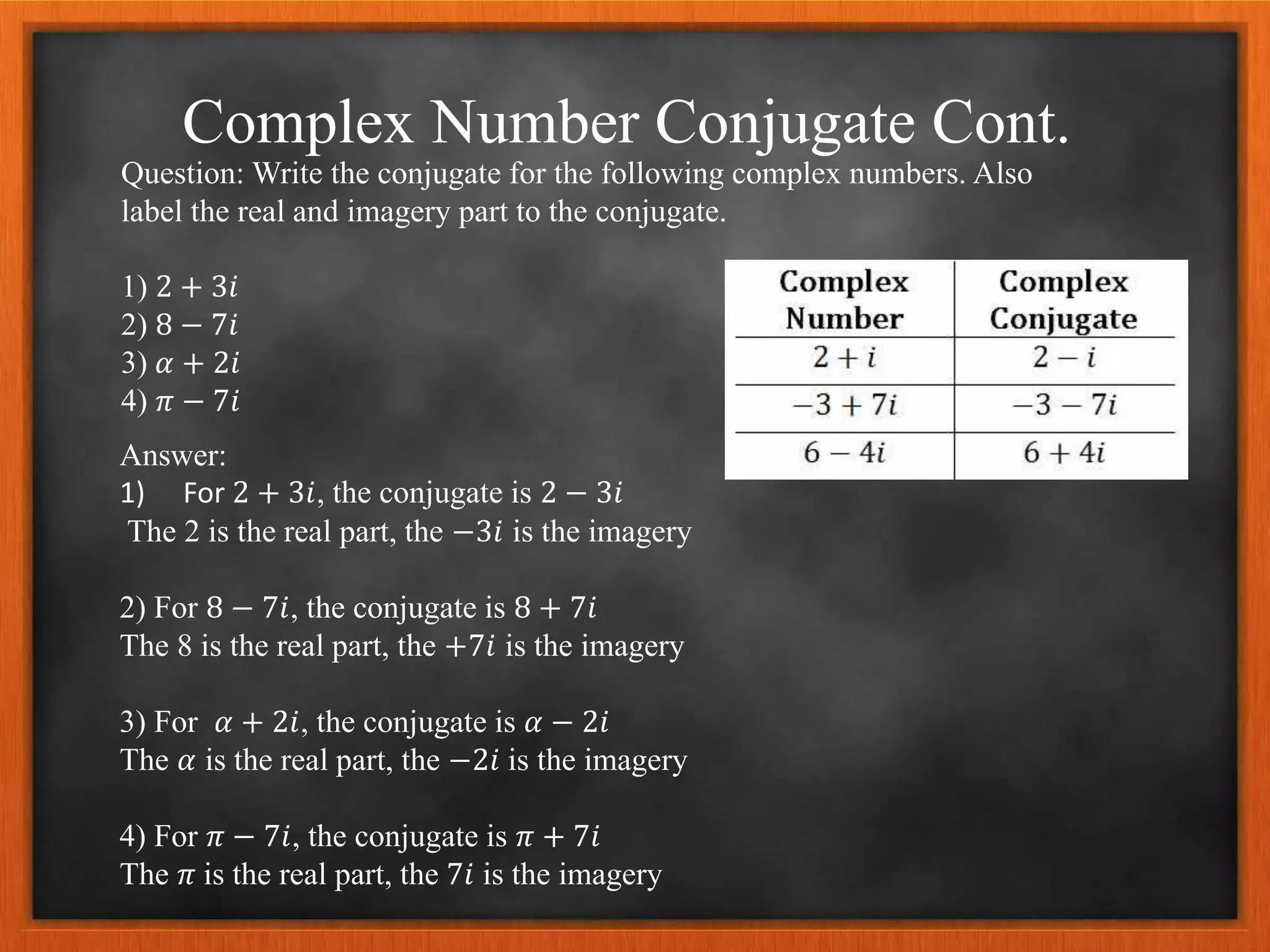 Complex Number Conjugate Cont.
Question: Write the conjugate for the following complex numbers. Also
label the real and imagery part to the conjugate.
1) 2 + 3𝑖
2) 8 − 7𝑖
3) 𝛼 + 2𝑖
4) 𝜋 − 7𝑖
Answer:
1) For 2 + 3𝑖, the conjugate is 2 − 3𝑖
The 2 is the real part, the −3𝑖 is the imagery
2) For 8 − 7𝑖, the conjugate is 8 + 7𝑖
The 8 is the real part, the +7𝑖 is the imagery
3) For 𝛼 + 2𝑖, the conjugate is 𝛼 − 2𝑖
The 𝛼 is the real part, the −2𝑖 is the imagery
4) For 𝜋 − 7𝑖, the conjugate is 𝜋 + 7𝑖
The 𝜋 is the real part, the 7𝑖 is the imagery
 