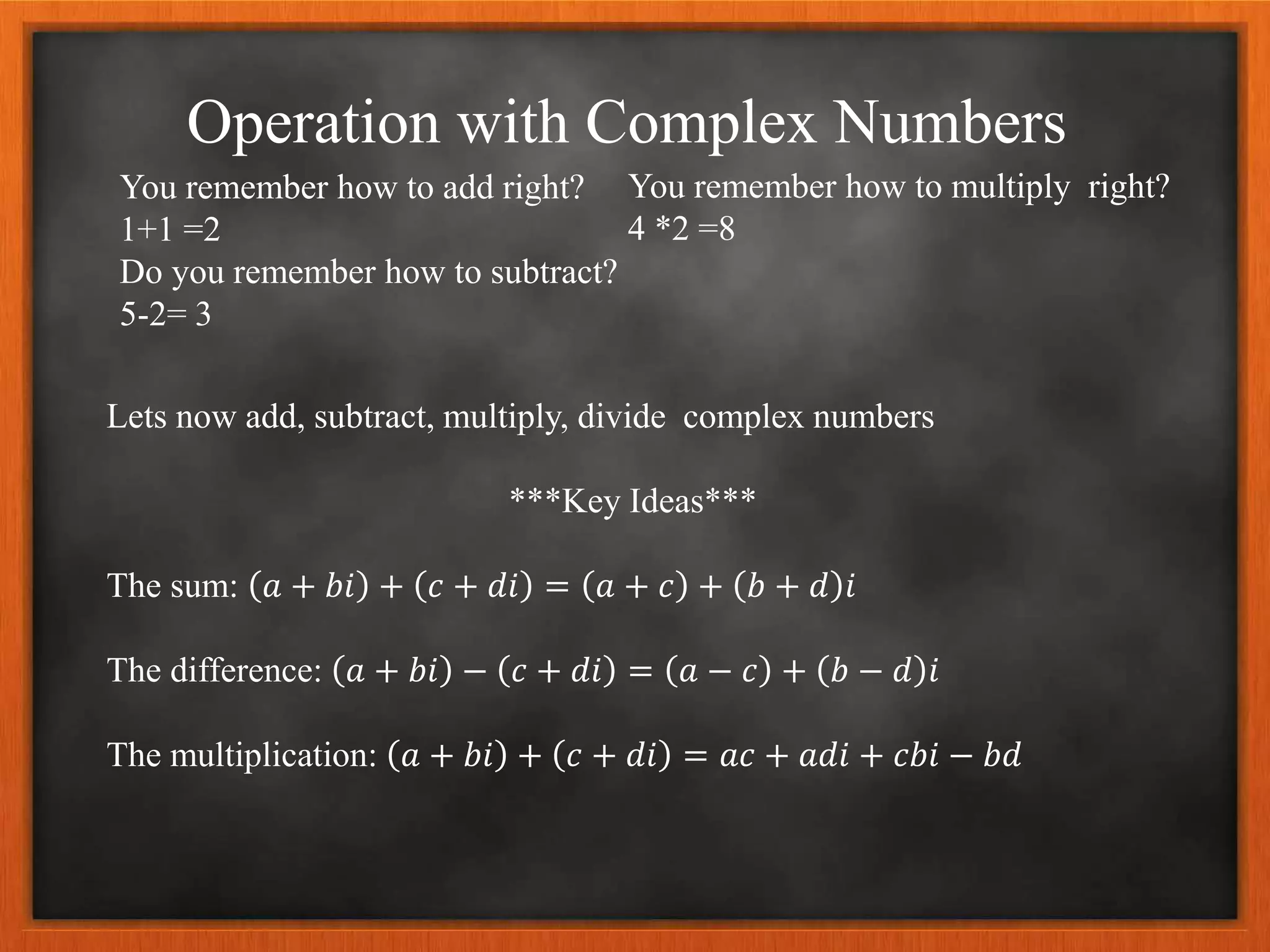 Operation with Complex Numbers
You remember how to add right?
1+1 =2
Do you remember how to subtract?
5-2= 3
Lets now add, subtract, multiply, divide complex numbers
***Key Ideas***
The sum: 𝑎 + 𝑏𝑖 + 𝑐 + 𝑑𝑖 = 𝑎 + 𝑐 + 𝑏 + 𝑑 𝑖
The difference: 𝑎 + 𝑏𝑖 − 𝑐 + 𝑑𝑖 = 𝑎 − 𝑐 + 𝑏 − 𝑑 𝑖
The multiplication: 𝑎 + 𝑏𝑖 + 𝑐 + 𝑑𝑖 = 𝑎𝑐 + 𝑎𝑑𝑖 + 𝑐𝑏𝑖 − 𝑏𝑑
You remember how to multiply right?
4 *2 =8
 