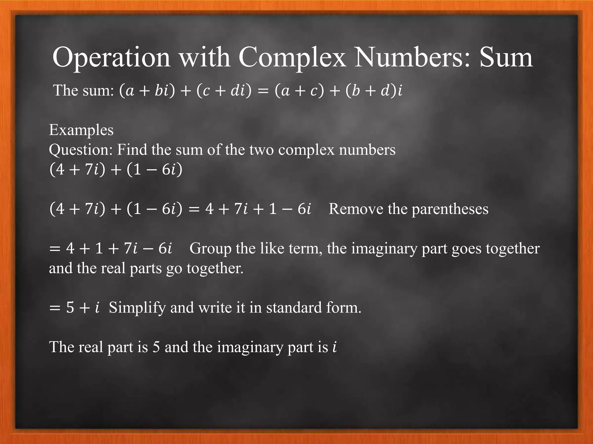 Operation with Complex Numbers: Sum
The sum: 𝑎 + 𝑏𝑖 + 𝑐 + 𝑑𝑖 = 𝑎 + 𝑐 + 𝑏 + 𝑑 𝑖
Examples
Question: Find the sum of the two complex numbers
4 + 7𝑖 + 1 − 6𝑖
4 + 7𝑖 + 1 − 6𝑖 = 4 + 7𝑖 + 1 − 6𝑖 Remove the parentheses
= 4 + 1 + 7𝑖 − 6𝑖 Group the like term, the imaginary part goes together
and the real parts go together.
= 5 + 𝑖 Simplify and write it in standard form.
The real part is 5 and the imaginary part is 𝑖
 