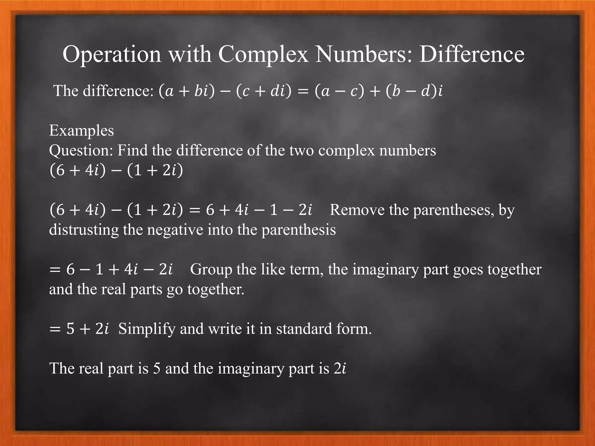 Operation with Complex Numbers: Difference
The difference: 𝑎 + 𝑏𝑖 − 𝑐 + 𝑑𝑖 = 𝑎 − 𝑐 + 𝑏 − 𝑑 𝑖
Examples
Question: Find the difference of the two complex numbers
6 + 4𝑖 − 1 + 2𝑖
6 + 4𝑖 − 1 + 2𝑖 = 6 + 4𝑖 − 1 − 2𝑖 Remove the parentheses, by
distrusting the negative into the parenthesis
= 6 − 1 + 4𝑖 − 2𝑖 Group the like term, the imaginary part goes together
and the real parts go together.
= 5 + 2𝑖 Simplify and write it in standard form.
The real part is 5 and the imaginary part is 2𝑖
 