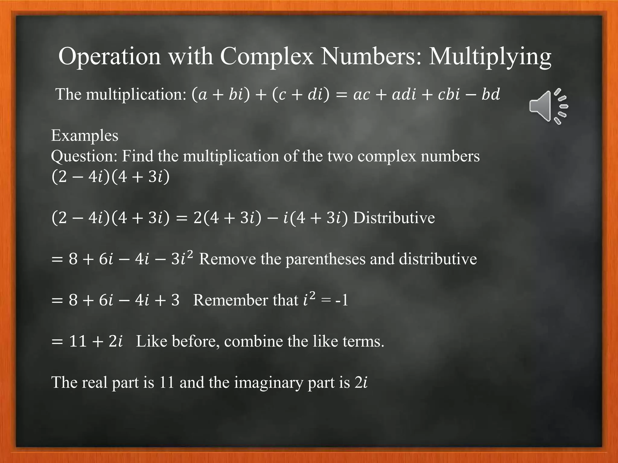 Operation with Complex Numbers: Multiplying
The multiplication: 𝑎 + 𝑏𝑖 + 𝑐 + 𝑑𝑖 = 𝑎𝑐 + 𝑎𝑑𝑖 + 𝑐𝑏𝑖 − 𝑏𝑑
Examples
Question: Find the multiplication of the two complex numbers
2 − 4𝑖 4 + 3𝑖
2 − 4𝑖 4 + 3𝑖 = 2 4 + 3𝑖 − 𝑖(4 + 3𝑖) Distributive
= 8 + 6𝑖 − 4𝑖 − 3𝑖2
Remove the parentheses and distributive
= 8 + 6𝑖 − 4𝑖 + 3 Remember that 𝑖2
= -1
= 11 + 2𝑖 Like before, combine the like terms.
The real part is 11 and the imaginary part is 2𝑖
 
