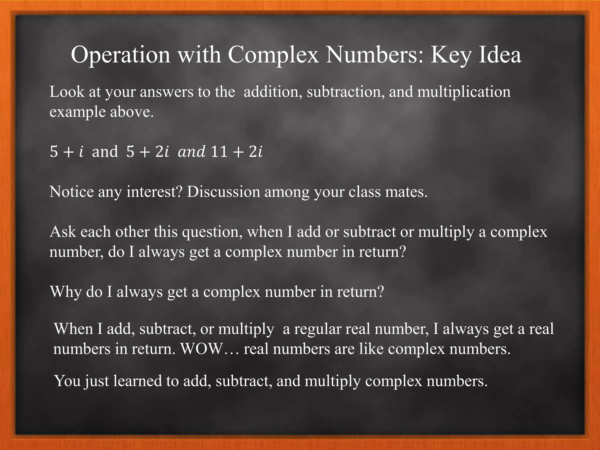 Operation with Complex Numbers: Key Idea
Look at your answers to the addition, subtraction, and multiplication
example above.
5 + 𝑖 and 5 + 2𝑖 𝑎𝑛𝑑 11 + 2𝑖
Notice any interest? Discussion among your class mates.
Ask each other this question, when I add or subtract or multiply a complex
number, do I always get a complex number in return?
Why do I always get a complex number in return?
When I add, subtract, or multiply a regular real number, I always get a real
numbers in return. WOW… real numbers are like complex numbers.
You just learned to add, subtract, and multiply complex numbers.
 