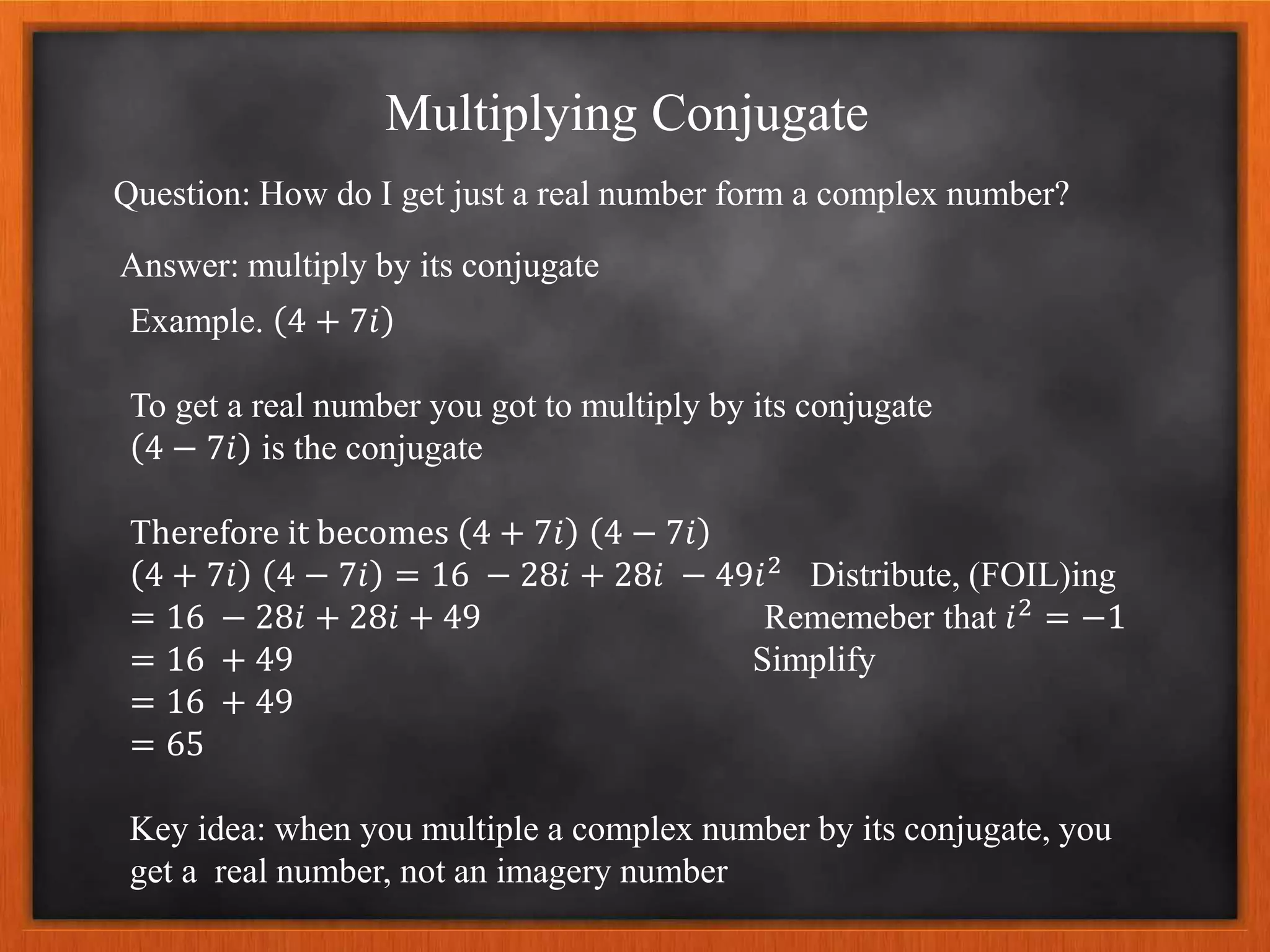Multiplying Conjugate
Question: How do I get just a real number form a complex number?
Answer: multiply by its conjugate
Example. 4 + 7𝑖
To get a real number you got to multiply by its conjugate
4 − 7𝑖 is the conjugate
Therefore it becomes 4 + 7𝑖 4 − 7𝑖
4 + 7𝑖 4 − 7𝑖 = 16 − 28𝑖 + 28𝑖 − 49𝑖2 Distribute, (FOIL)ing
= 16 − 28𝑖 + 28𝑖 + 49 Rememeber that 𝑖2 = −1
= 16 + 49 Simplify
= 16 + 49
= 65
Key idea: when you multiple a complex number by its conjugate, you
get a real number, not an imagery number
 