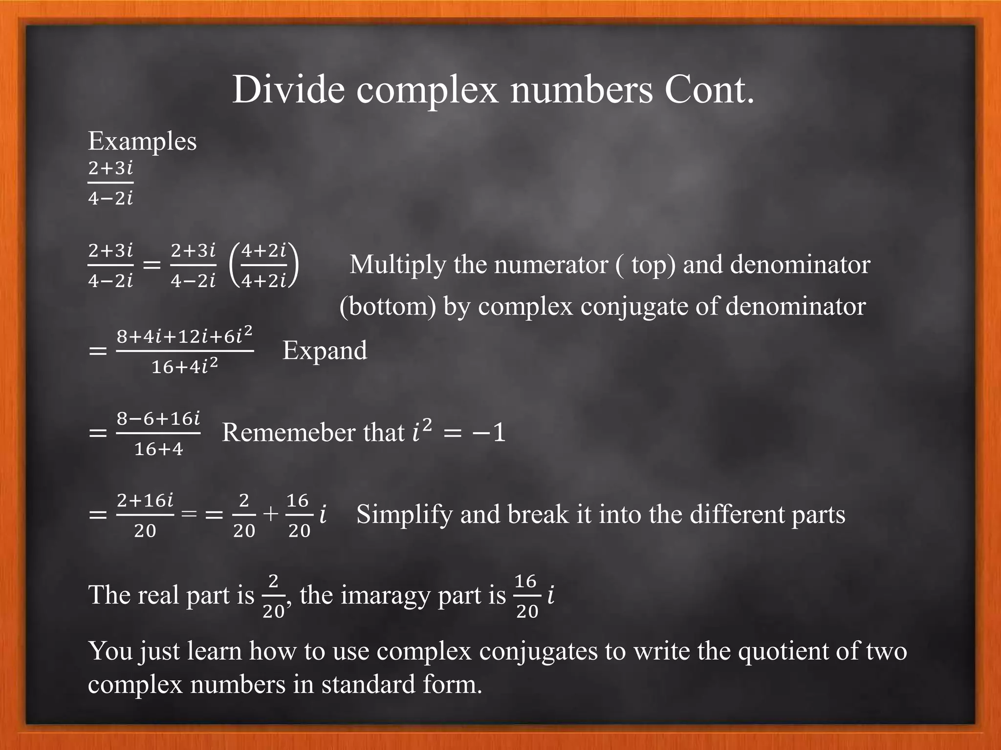 Divide complex numbers Cont.
Examples
2+3𝑖
4−2𝑖
2+3𝑖
4−2𝑖
=
2+3𝑖
4−2𝑖
4+2𝑖
4+2𝑖
Multiply the numerator ( top) and denominator
(bottom) by complex conjugate of denominator
=
8+4𝑖+12𝑖+6𝑖2
16+4𝑖2 Expand
=
8−6+16𝑖
16+4
Rememeber that 𝑖2
= −1
=
2+16𝑖
20
= =
2
20
+
16
20
𝑖 Simplify and break it into the different parts
The real part is
2
20
, the imaragy part is
16
20
𝑖
You just learn how to use complex conjugates to write the quotient of two
complex numbers in standard form.
 