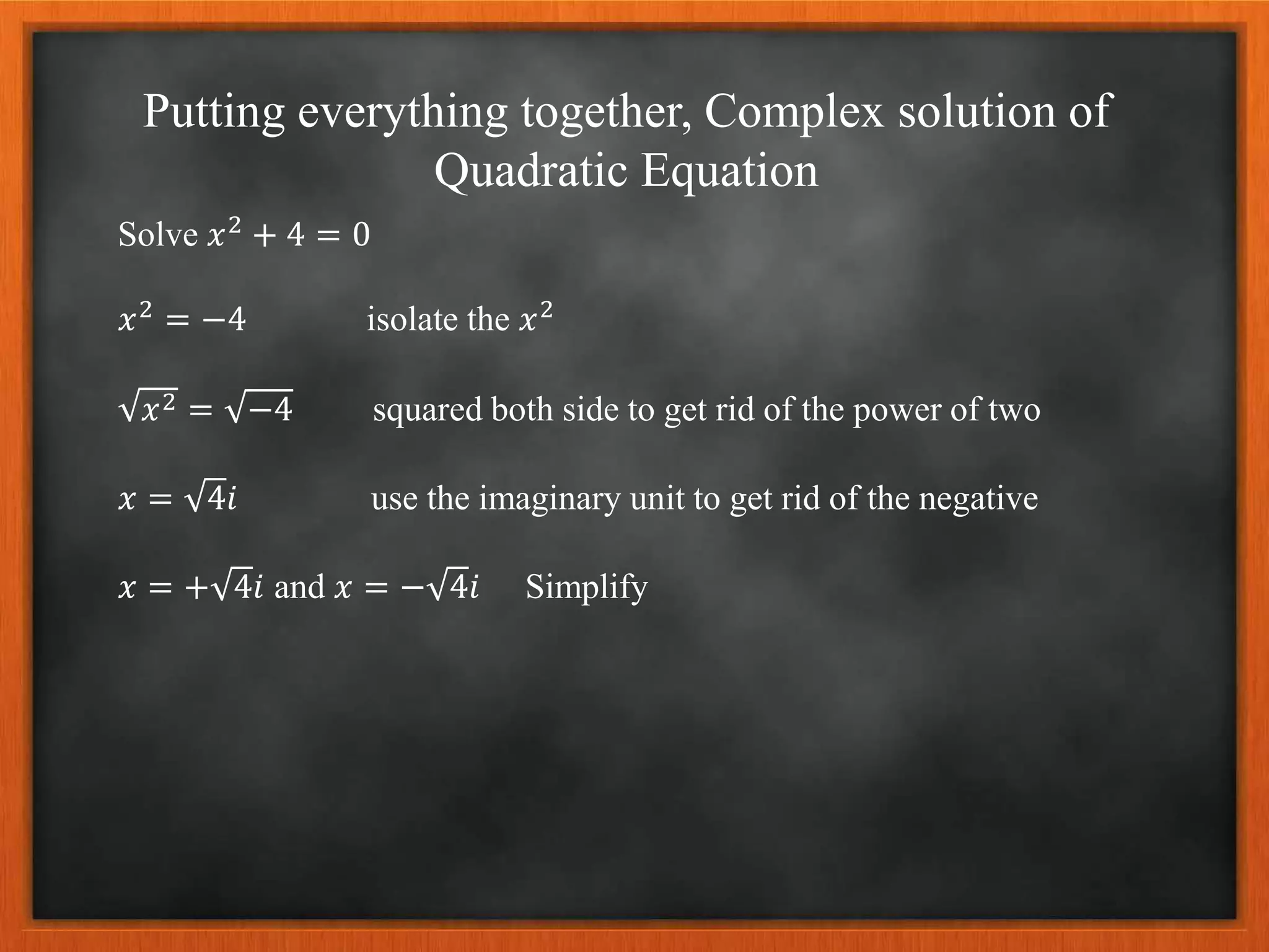 Putting everything together, Complex solution of
Quadratic Equation
Solve 𝑥2 + 4 = 0
𝑥2 = −4 isolate the 𝑥2
𝑥2 = −4 squared both side to get rid of the power of two
𝑥 = 4𝑖 use the imaginary unit to get rid of the negative
𝑥 = + 4𝑖 and 𝑥 = − 4𝑖 Simplify
 