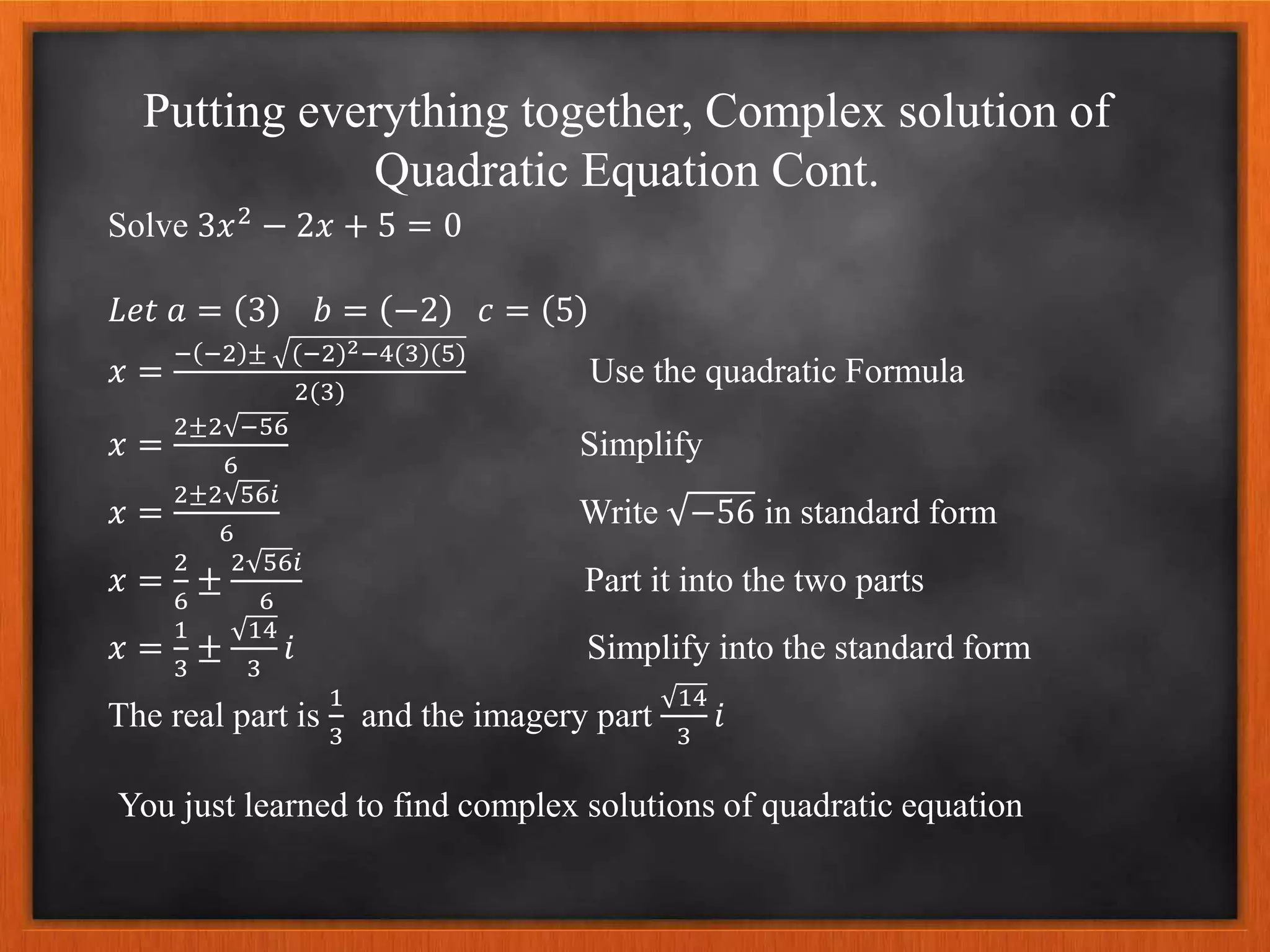 Putting everything together, Complex solution of
Quadratic Equation Cont.
Solve 3𝑥2
− 2𝑥 + 5 = 0
𝐿𝑒𝑡 𝑎 = 3 𝑏 = −2 𝑐 = 5
𝑥 =
− −2 ± (−2)2−4(3)(5)
2(3)
Use the quadratic Formula
𝑥 =
2±2 −56
6
Simplify
𝑥 =
2±2 56𝑖
6
Write −56 in standard form
𝑥 =
2
6
±
2 56𝑖
6
Part it into the two parts
𝑥 =
1
3
±
14
3
𝑖 Simplify into the standard form
The real part is
1
3
and the imagery part
14
3
𝑖
You just learned to find complex solutions of quadratic equation
 